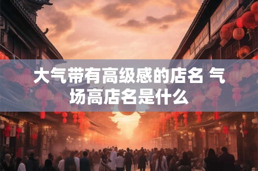 大气带有高级感的店名 气场高店名是什么