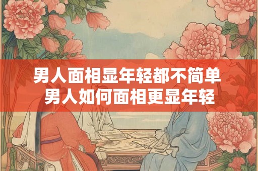 男人面相显年轻都不简单 男人如何面相更显年轻