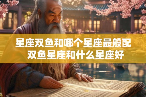 星座双鱼和哪个星座最般配  双鱼星座和什么星座好