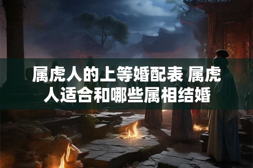 属虎人的上等婚配表 属虎人适合和哪些属相结婚