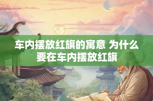 车内摆放红旗的寓意 为什么要在车内摆放红旗