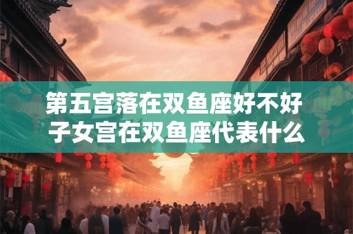 第五宫落在双鱼座好不好 子女宫在双鱼座代表什么