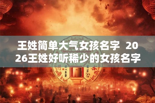 王姓简单大气女孩名字  2026王姓好听稀少的女孩名字