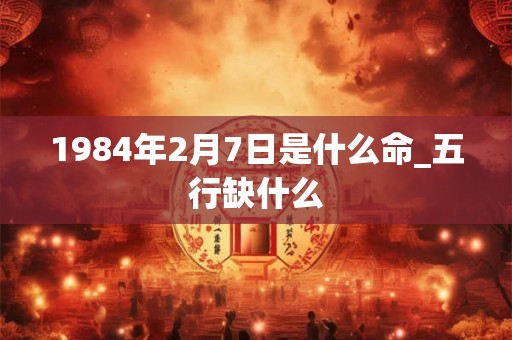 1984年2月7日是什么命_五行缺什么