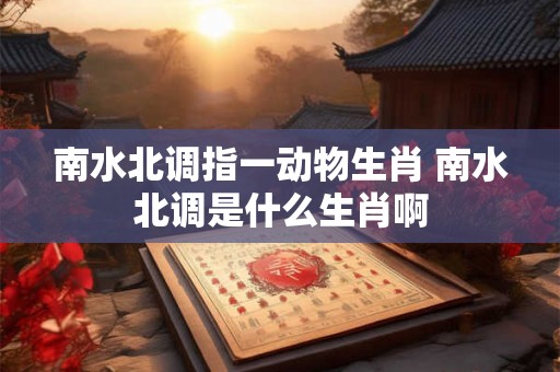 南水北调指一动物生肖 南水北调是什么生肖啊