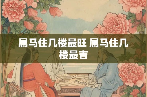 属马住几楼最旺 属马住几楼最吉