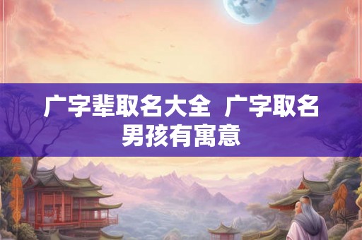 广字辈取名大全 广字取名男孩有寓意 广字辈取名大全 广字取名男孩有寓意