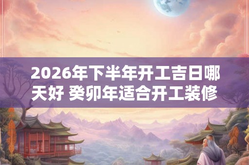 2026年下半年开工吉日哪天好 癸卯年适合开工装修的吉日