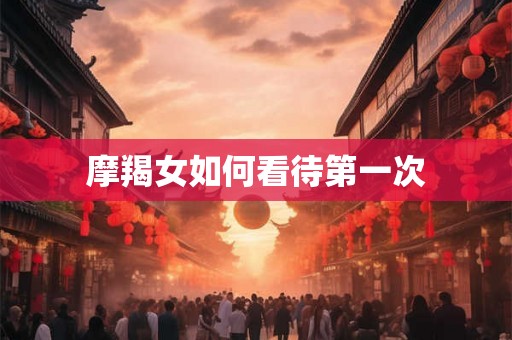 摩羯女如何看待第一次