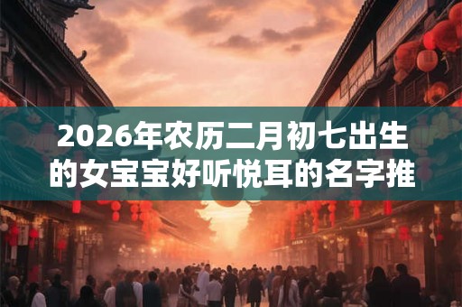 2026年农历二月初七出生的女宝宝好听悦耳的名字推荐