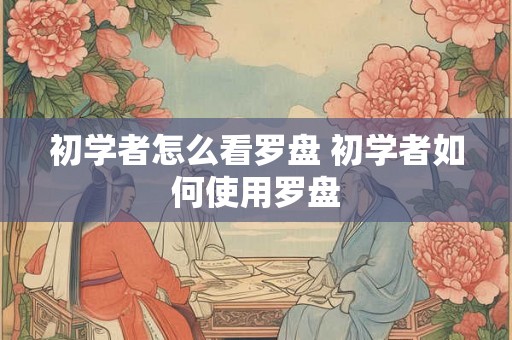初学者怎么看罗盘 初学者如何使用罗盘 初学者怎么看罗盘 初学者如何使用罗盘