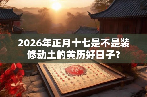 2026年正月十七是不是装修动土的黄历好日子? 2026年正月十七是不是装修动土的黄历好日子?