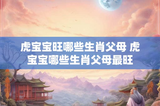 虎宝宝旺哪些生肖父母 虎宝宝哪些生肖父母最旺 虎宝宝旺哪些生肖父母 虎宝宝哪些生肖父母最旺