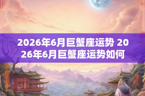 2026年6月巨蟹座运势 2026年6月巨蟹座运势如何