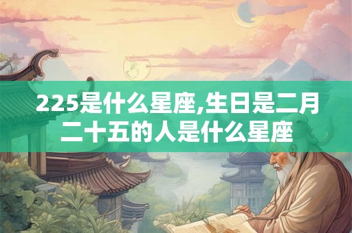225是什么星座,生日是二月二十五的人是什么星座