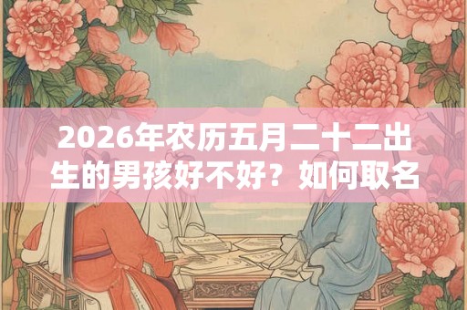 2026年农历五月二十二出生的男孩好不好?如何取名? 2026年农历五月二十二出生的男孩好不好?如何取名?