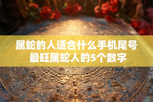 属蛇的人适合什么手机尾号 最旺属蛇人的5个数字 属蛇的人适合什么手机尾号 最旺属蛇人的5个数字