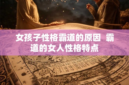 女孩子性格霸道的原因 霸道的女人性格特点 女孩子性格霸道的原因 霸道的女人性格特点