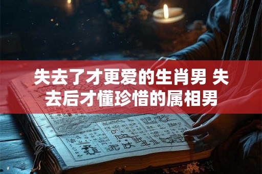 失去了才更爱的生肖男 失去后才懂珍惜的属相男