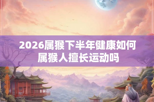 2026属猴下半年健康如何 属猴人擅长运动吗