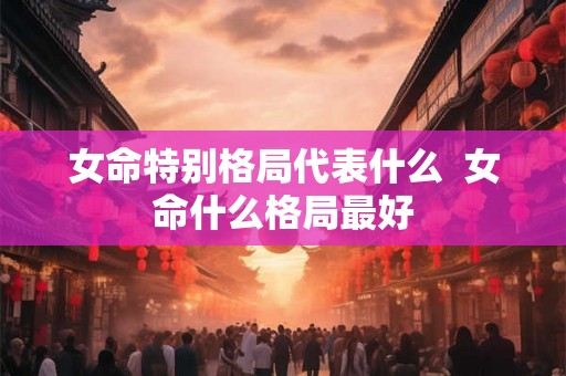 女命特别格局代表什么 女命什么格局最好 女命特别格局代表什么 女命什么格局最好