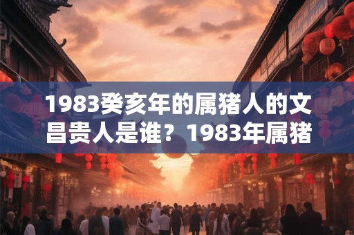 1983癸亥年的属猪人的文昌贵人是谁？1983年属猪什么命？