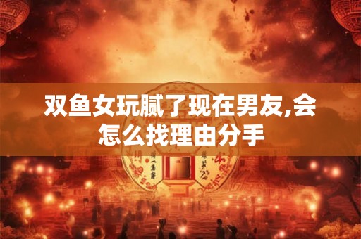 双鱼女玩腻了现在男友,会怎么找理由分手 双鱼女玩腻了现在男友,会怎么找理由分手