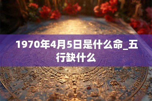 1970年4月5日是什么命_五行缺什么 1970年4月5日是什么命_五行缺什么