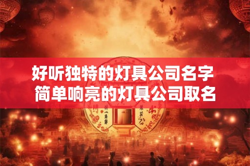 好听独特的灯具公司名字 简单响亮的灯具公司取名