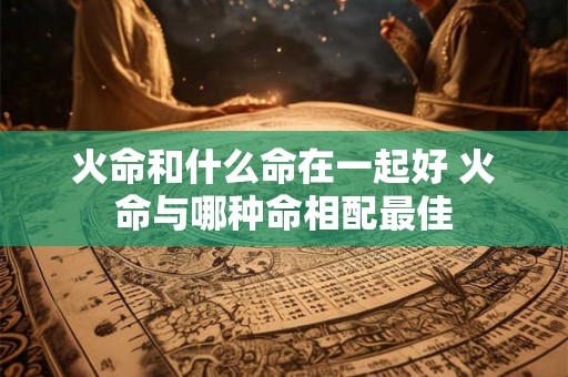 火命和什么命在一起好 火命与哪种命相配最佳