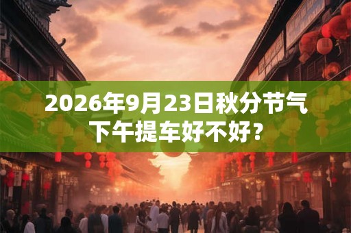 2026年9月23日秋分节气下午提车好不好? 2026年9月23日秋分节气下午提车好不好?