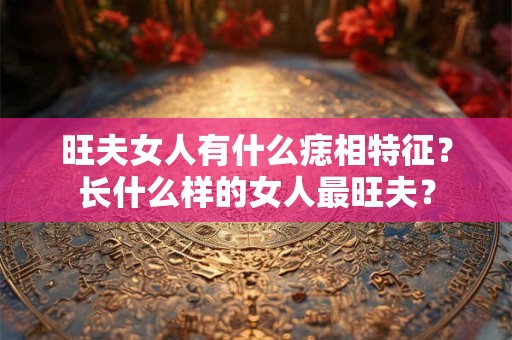 旺夫女人有什么痣相特征?长什么样的女人最旺夫? 旺夫女人有什么痣相特征?长什么样的女人最旺夫?