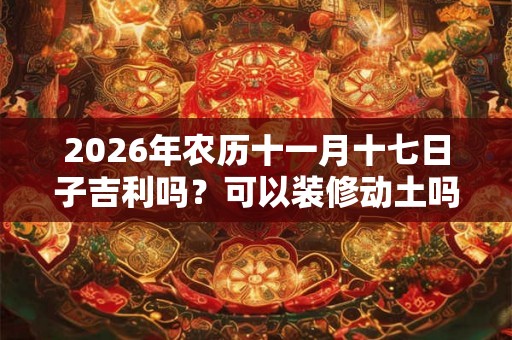 2026年农历十一月十七日子吉利吗?可以装修动土吗? 2026年农历十一月十七日子吉利吗?可以装修动土吗?