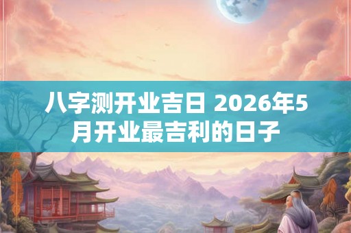 八字测开业吉日 2026年5月开业最吉利的日子 八字测开业吉日 2026年5月开业最吉利的日子