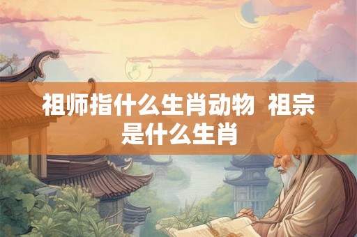 祖师指什么生肖动物  祖宗是什么生肖