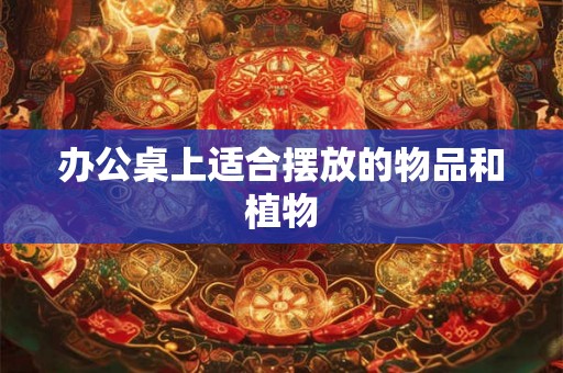 办公桌上适合摆放的物品和植物 办公桌上适合摆放的物品和植物