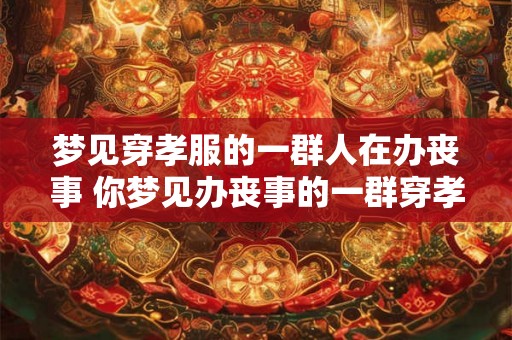 梦见穿孝服的一群人在办丧事 你梦见办丧事的一群穿孝服的人