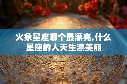 火象星座哪个最漂亮,什么星座的人天生漂美丽