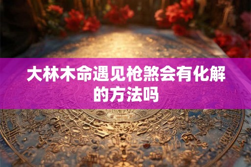 大林木命遇见枪煞会有化解的方法吗 大林木命遇见枪煞会有化解的方法吗