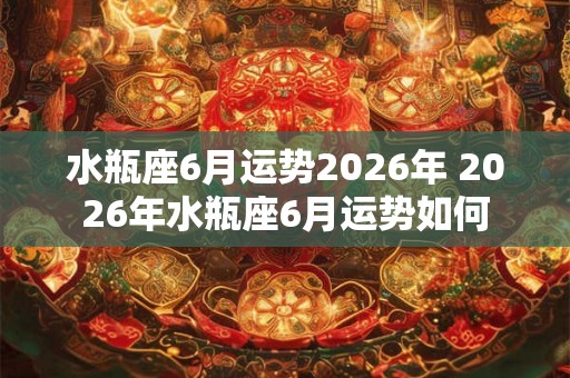 水瓶座6月运势2026年 2026年水瓶座6月运势如何 水瓶座6月运势2026年 2026年水瓶座6月运势如何