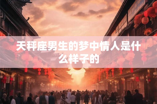 天秤座男生的梦中情人是什么样子的 天秤座男生的梦中情人是什么样子的