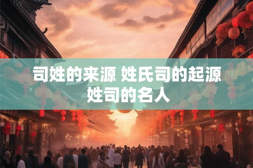 司姓的来源 姓氏司的起源 姓司的名人