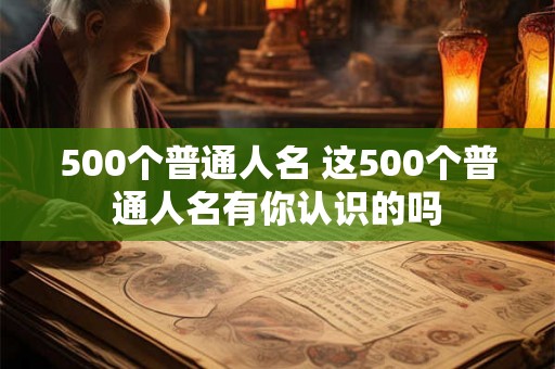 500个普通人名 这500个普通人名有你认识的吗 500个普通人名 这500个普通人名有你认识的吗