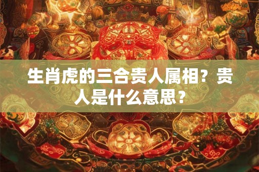 生肖虎的三合贵人属相？贵人是什么意思？