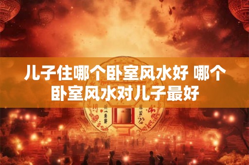 儿子住哪个卧室风水好 哪个卧室风水对儿子最好