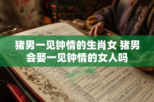 猪男一见钟情的生肖女 猪男会娶一见钟情的女人吗 猪男一见钟情的生肖女 猪男会娶一见钟情的女人吗