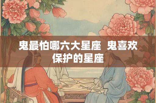 鬼最怕哪六大星座  鬼喜欢保护的星座