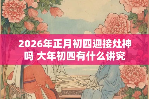 2026年正月初四迎接灶神吗 大年初四有什么讲究