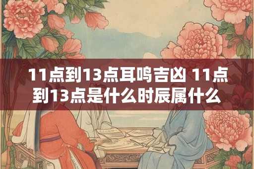 11点到13点耳鸣吉凶 11点到13点是什么时辰属什么