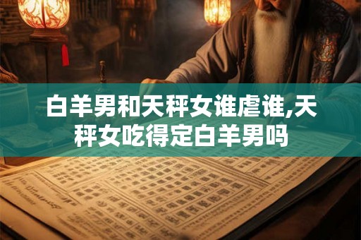 白羊男和天秤女谁虐谁,天秤女吃得定白羊男吗 白羊男和天秤女谁虐谁,天秤女吃得定白羊男吗
